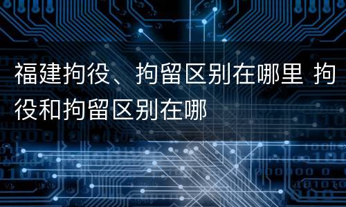 福建拘役、拘留区别在哪里 拘役和拘留区别在哪