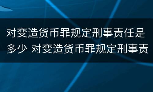 对变造货币罪规定刑事责任是多少 对变造货币罪规定刑事责任是多少条