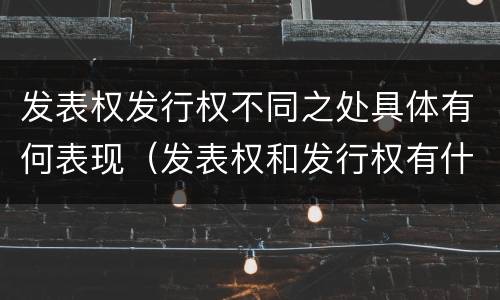 发表权发行权不同之处具体有何表现（发表权和发行权有什么区别）