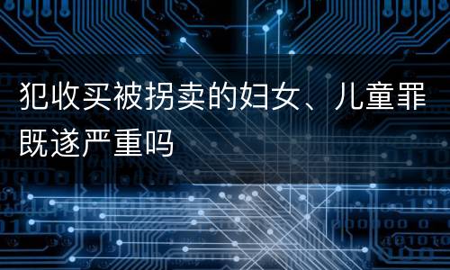 犯收买被拐卖的妇女、儿童罪既遂严重吗