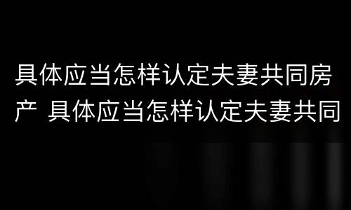 具体应当怎样认定夫妻共同房产 具体应当怎样认定夫妻共同房产赠与