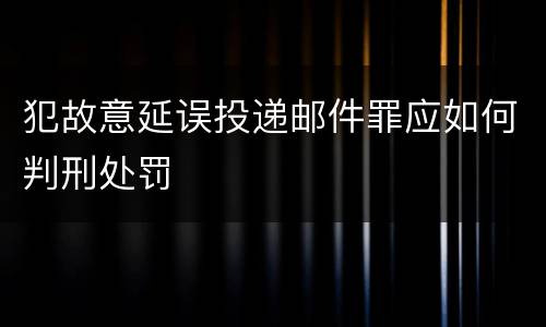 犯故意延误投递邮件罪应如何判刑处罚