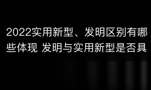 2022实用新型、发明区别有哪些体现 发明与实用新型是否具有实用性