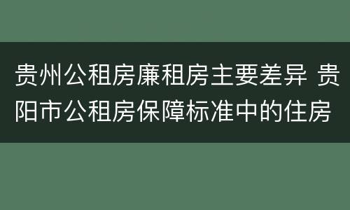 贵州公租房廉租房主要差异 贵阳市公租房保障标准中的住房困难条件