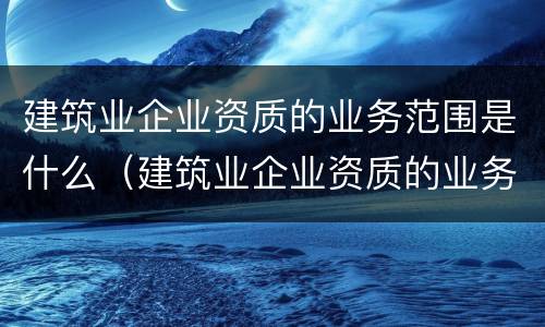 建筑业企业资质的业务范围是什么（建筑业企业资质的业务范围是什么呢）