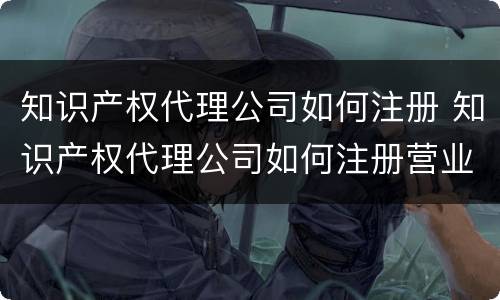 知识产权代理公司如何注册 知识产权代理公司如何注册营业执照