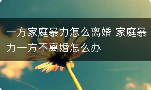 一方家庭暴力怎么离婚 家庭暴力一方不离婚怎么办