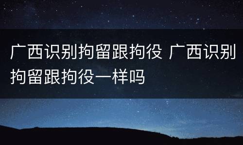 广西识别拘留跟拘役 广西识别拘留跟拘役一样吗