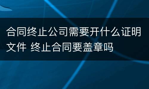 合同终止公司需要开什么证明文件 终止合同要盖章吗