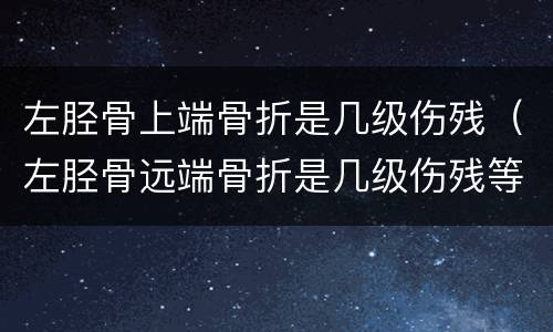 左胫骨上端骨折是几级伤残（左胫骨远端骨折是几级伤残等级）