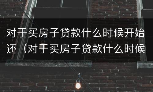 对于买房子贷款什么时候开始还（对于买房子贷款什么时候开始还的）