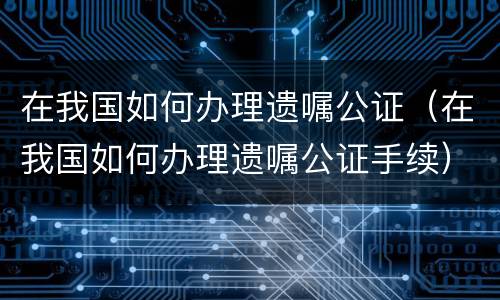 在我国如何办理遗嘱公证（在我国如何办理遗嘱公证手续）