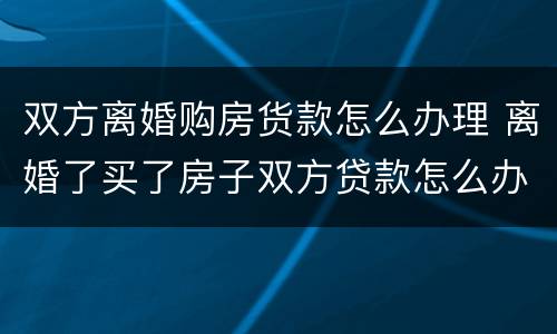 双方离婚购房货款怎么办理 离婚了买了房子双方贷款怎么办