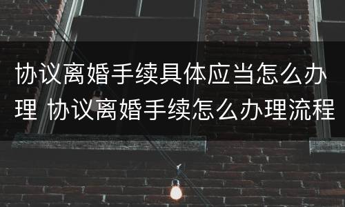 协议离婚手续具体应当怎么办理 协议离婚手续怎么办理流程