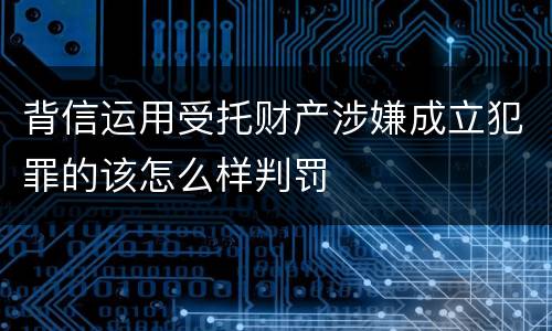背信运用受托财产涉嫌成立犯罪的该怎么样判罚