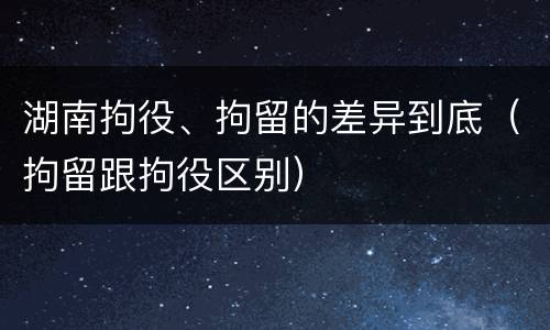 湖南拘役、拘留的差异到底（拘留跟拘役区别）