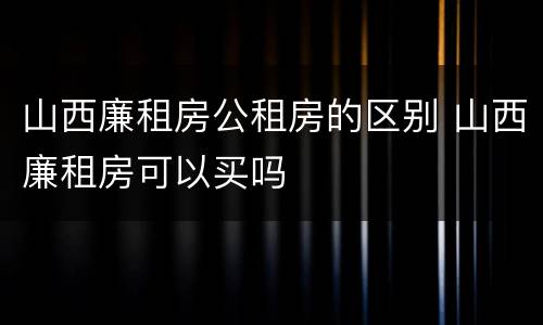 山西廉租房公租房的区别 山西廉租房可以买吗