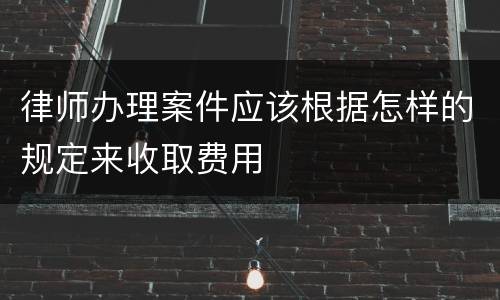 律师办理案件应该根据怎样的规定来收取费用