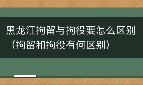 黑龙江拘留与拘役要怎么区别（拘留和拘役有何区别）