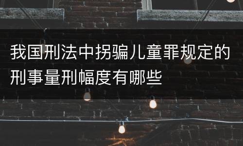 我国刑法中拐骗儿童罪规定的刑事量刑幅度有哪些