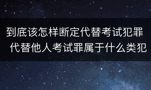 到底该怎样断定代替考试犯罪 代替他人考试罪属于什么类犯罪