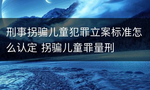 刑事拐骗儿童犯罪立案标准怎么认定 拐骗儿童罪量刑