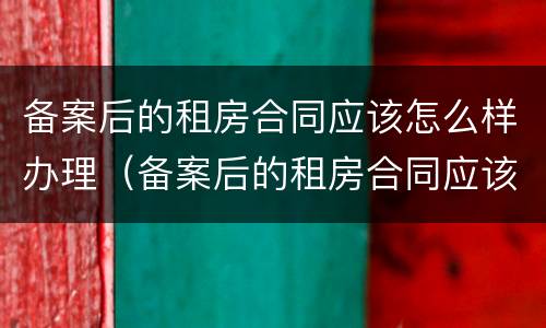备案后的租房合同应该怎么样办理（备案后的租房合同应该怎么样办理手续）