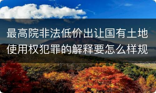 最高院非法低价出让国有土地使用权犯罪的解释要怎么样规定