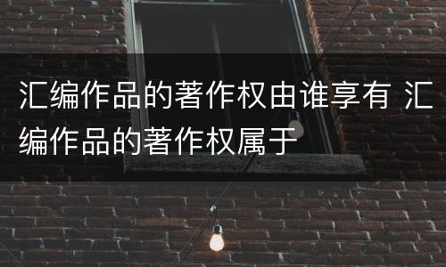 汇编作品的著作权由谁享有 汇编作品的著作权属于