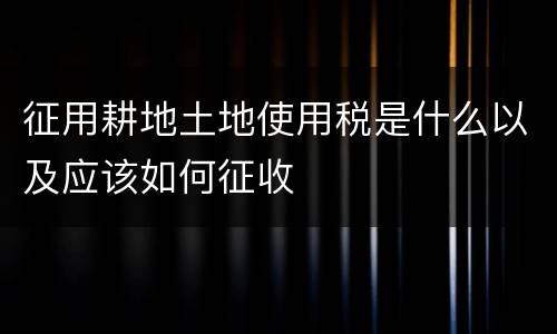 征用耕地土地使用税是什么以及应该如何征收