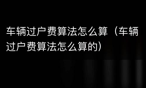 车辆过户费算法怎么算（车辆过户费算法怎么算的）