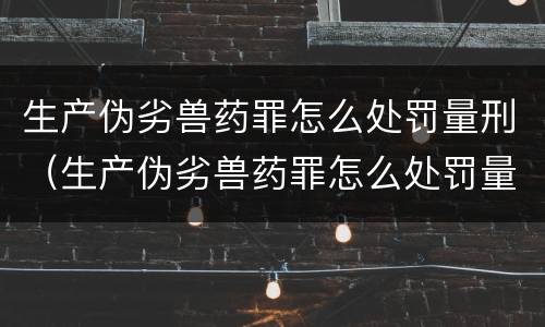 生产伪劣兽药罪怎么处罚量刑（生产伪劣兽药罪怎么处罚量刑的）