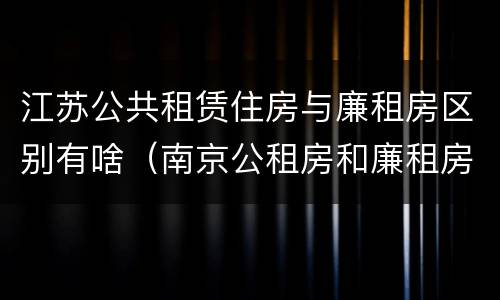 江苏公共租赁住房与廉租房区别有啥（南京公租房和廉租房的区别）