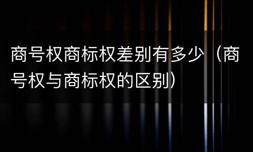 商号权商标权差别有多少（商号权与商标权的区别）