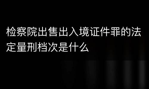 检察院出售出入境证件罪的法定量刑档次是什么