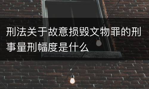 刑法关于故意损毁文物罪的刑事量刑幅度是什么