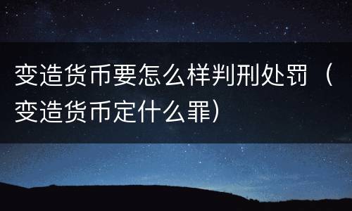 变造货币要怎么样判刑处罚（变造货币定什么罪）