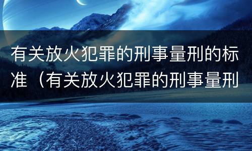 有关放火犯罪的刑事量刑的标准（有关放火犯罪的刑事量刑的标准是什么）