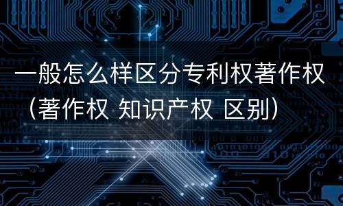 一般怎么样区分专利权著作权（著作权 知识产权 区别）