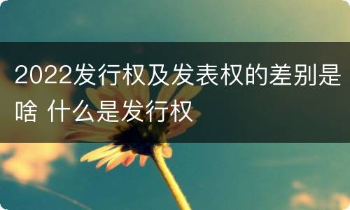 2022发行权及发表权的差别是啥 什么是发行权