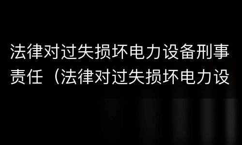法律对过失损坏电力设备刑事责任（法律对过失损坏电力设备刑事责任的认定）