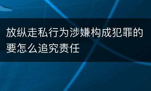 放纵走私行为涉嫌构成犯罪的要怎么追究责任