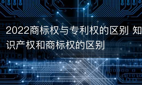 2022商标权与专利权的区别 知识产权和商标权的区别