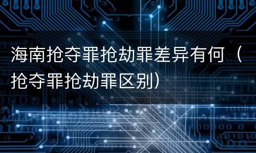海南抢夺罪抢劫罪差异有何（抢夺罪抢劫罪区别）