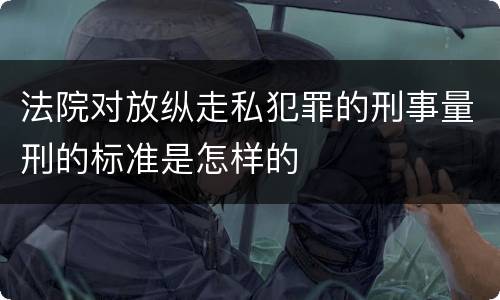 法院对放纵走私犯罪的刑事量刑的标准是怎样的