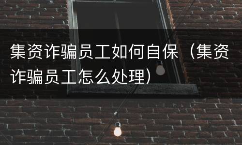 集资诈骗员工如何自保（集资诈骗员工怎么处理）