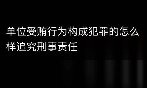 单位受贿行为构成犯罪的怎么样追究刑事责任