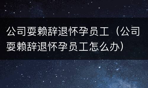 公司耍赖辞退怀孕员工（公司耍赖辞退怀孕员工怎么办）