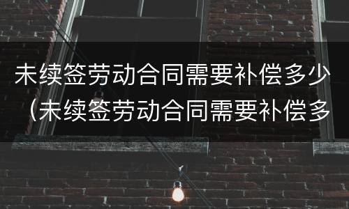 未续签劳动合同需要补偿多少（未续签劳动合同需要补偿多少个月）