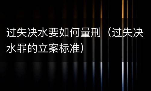 过失决水要如何量刑（过失决水罪的立案标准）